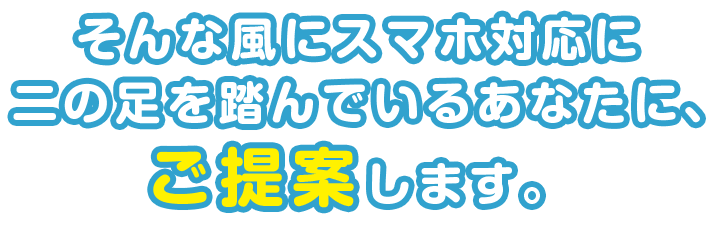 そんな風にスマホ対応に二の足を踏んでいるあなたに、ご提案します。