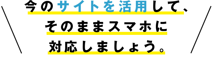 今のPCサイトを活用して、そのままスマホに対応しましょう。