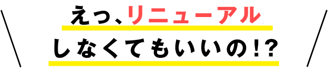 えっ、リニューアルしなくてもいいの!?