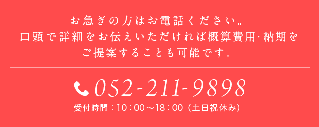 お急ぎの方はお電話ください。口頭で詳細をお伝えいただければ概算費用・納期をご提案することも可能です。052-251-7090 受付時間：10：00～19：00（土日祝休み）