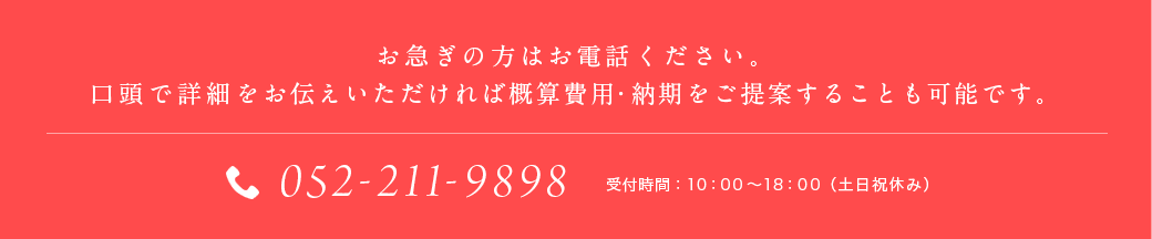 お急ぎの方はお電話ください。口頭で詳細をお伝えいただければ概算費用・納期をご提案することも可能です。052-251-7090 受付時間：10：00～19：00（土日祝休み）