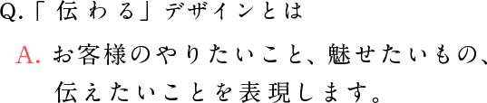 Q.「伝わる」デザインとは A. お客様のやりたいこと、魅せたいもの、伝えたいことを表現します。