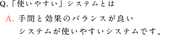 Q.「使いやすい」システムとは A. コストと手間と効果のバランスがいいシステムが使いやすいシステムです。